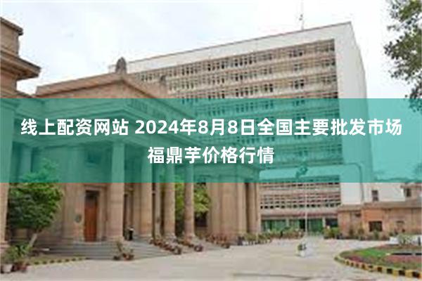 线上配资网站 2024年8月8日全国主要批发市场福鼎芋价格行情