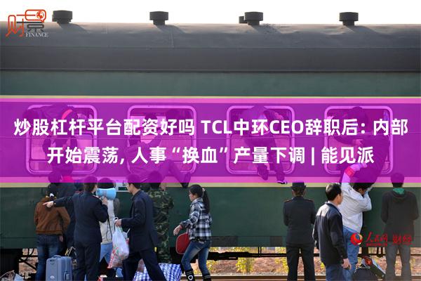 炒股杠杆平台配资好吗 TCL中环CEO辞职后: 内部开始震荡, 人事“换血”产量下调 | 能见派