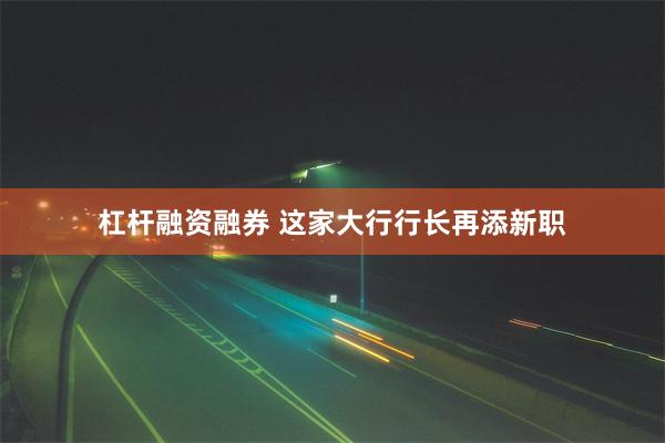 杠杆融资融券 这家大行行长再添新职