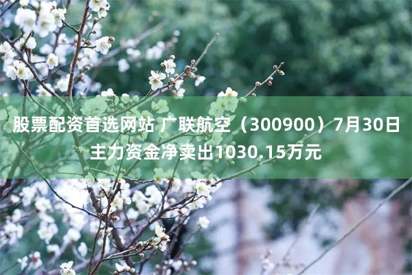 股票配资首选网站 广联航空（300900）7月30日主力资金净卖出1030.15万元