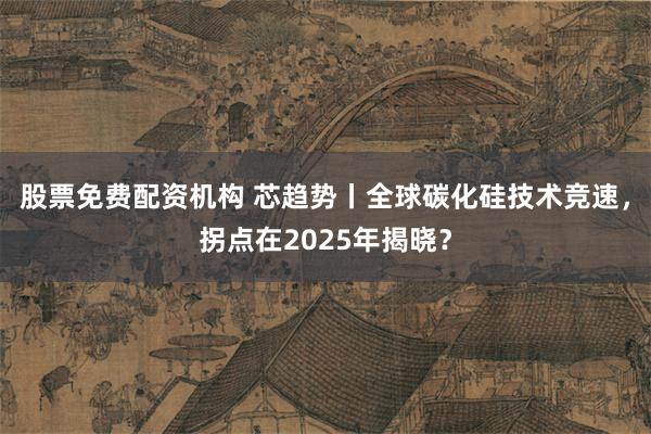 股票免费配资机构 芯趋势丨全球碳化硅技术竞速，拐点在2025年揭晓？