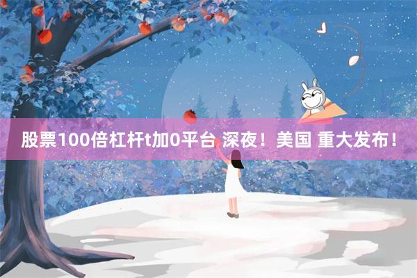 股票100倍杠杆t加0平台 深夜！美国 重大发布！