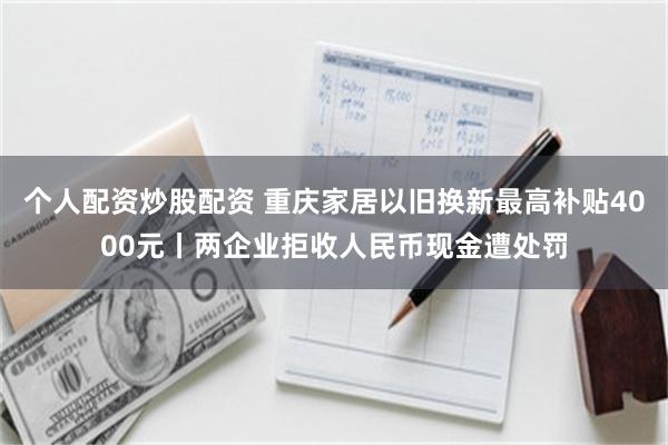 个人配资炒股配资 重庆家居以旧换新最高补贴4000元丨两企业拒收人民币现金遭处罚