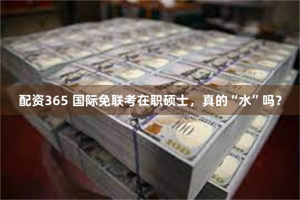 配资365 国际免联考在职硕士，真的“水”吗？